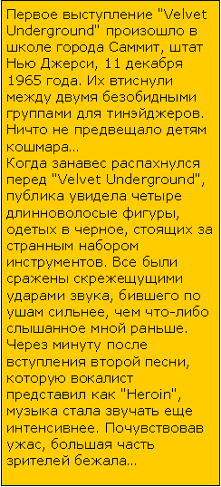 Подпись: Первое выступление "Velvet Underground" произошло в школе города Саммит, штат Нью Джерси, 11 декабря 1965 года. Их втиснули между двумя безобидными группами для тинэйджеров. Ничто не предвещало детям кошмара…Когда занавес распахнулся перед "Velvet Underground", публика увидела четыре длинноволосые фигуры, одетых в черное, стоящих за странным набором инструментов. Все были сражены скрежещущими ударами звука, бившего по ушам сильнее, чем что-либо слышанное мной раньше. Через минуту после вступления второй песни, которую вокалист представил как "Heroin", музыка стала звучать еще интенсивнее. Почувствовав ужас, большая часть зрителей бежала…