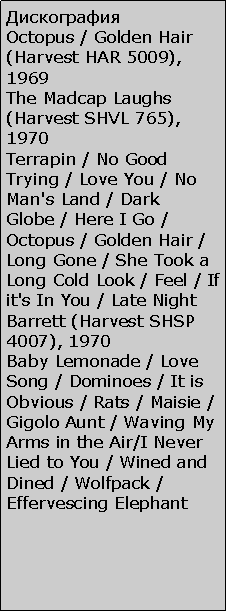 Подпись: Дискография
Octopus / Golden Hair (Harvest HAR 5009), 1969
The Madcap Laughs (Harvest SHVL 765), 1970
Terrapin / No Good Trying / Love You / No Man's Land / Dark Globe / Here I Go / Octopus / Golden Hair / Long Gone / She Took a Long Cold Look / Feel / If it's In You / Late Night
Barrett (Harvest SHSP 4007), 1970
Baby Lemonade / Love Song / Dominoes / It is Obvious / Rats / Maisie / Gigolo Aunt / Waving My Arms in the Air/I Never Lied to You / Wined and Dined / Wolfpack / Effervescing Elephant 